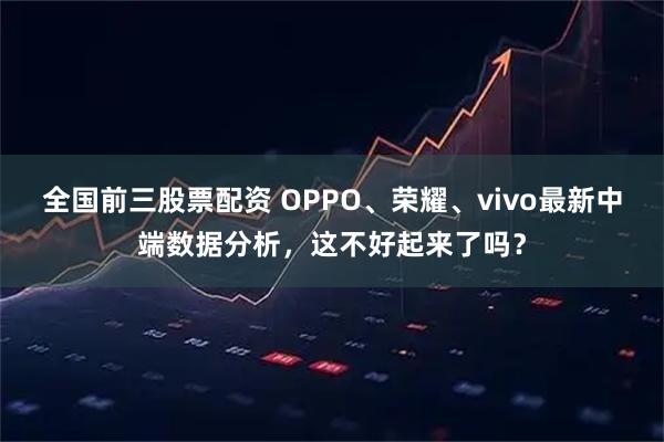 全国前三股票配资 OPPO、荣耀、vivo最新中端数据分析,这不好起来了吗?