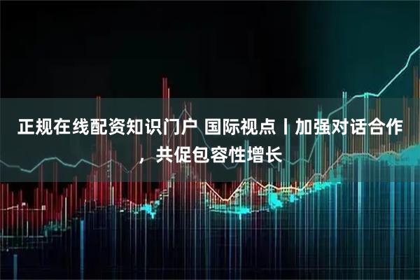 正规在线配资知识门户 国际视点丨加强对话合作，共促包容性增长