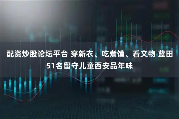 配资炒股论坛平台 穿新衣、吃煮馍、看文物 蓝田51名留守儿童西安品年味