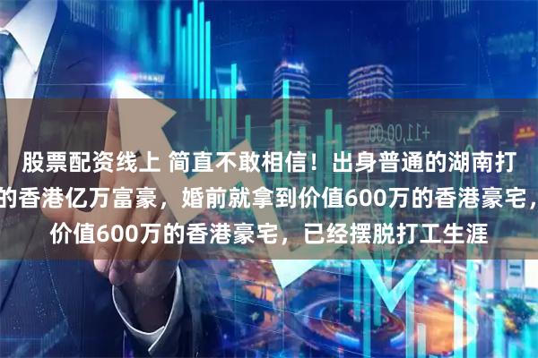 股票配资线上 简直不敢相信!出身普通的湖南打工妹,嫁给大26岁的香港亿万富豪,婚前就拿到价值600万的香港豪宅,已经摆脱打工生涯