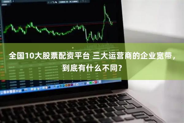 全国10大股票配资平台 三大运营商的企业宽带，到底有什么不同？