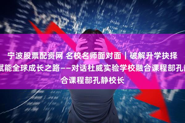 宁波股票配资网 名校名师面对面|破解升学抉择迷思 赋能全球成长之路——对话杜威实验学校融合课程部孔静校长