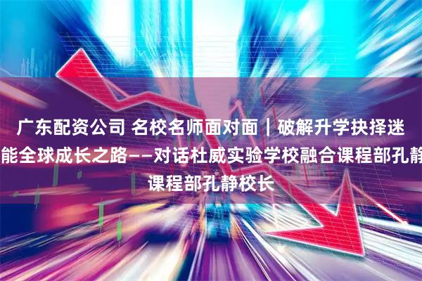广东配资公司 名校名师面对面|破解升学抉择迷思 赋能全球成长之路——对话杜威实验学校融合课程部孔静校长