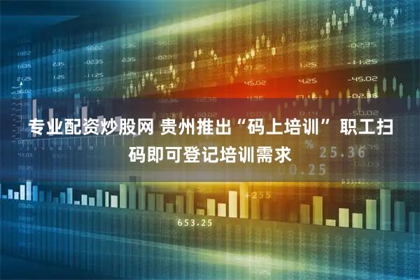 专业配资炒股网 贵州推出“码上培训” 职工扫码即可登记培训需求