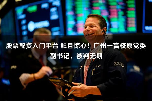 股票配资入门平台 触目惊心！广州一高校原党委副书记，被判无期