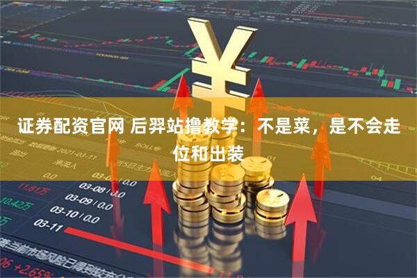证券配资官网 后羿站撸教学：不是菜，是不会走位和出装