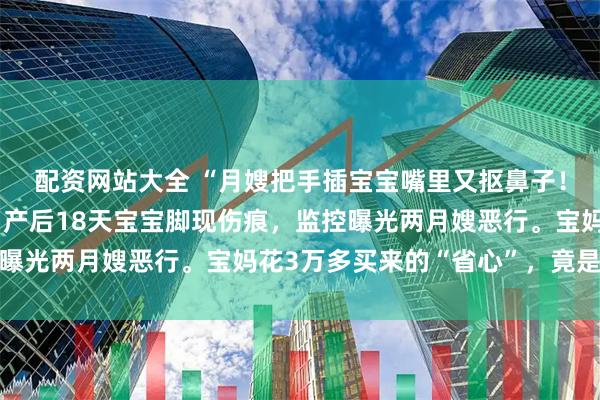 配资网站大全 “月嫂把手插宝宝嘴里又抠鼻子！”月子中心被曝丑闻：产后18天宝宝脚现伤痕，监控曝光两月嫂恶行。宝妈花3万多买来的“省心”，竟是噩梦