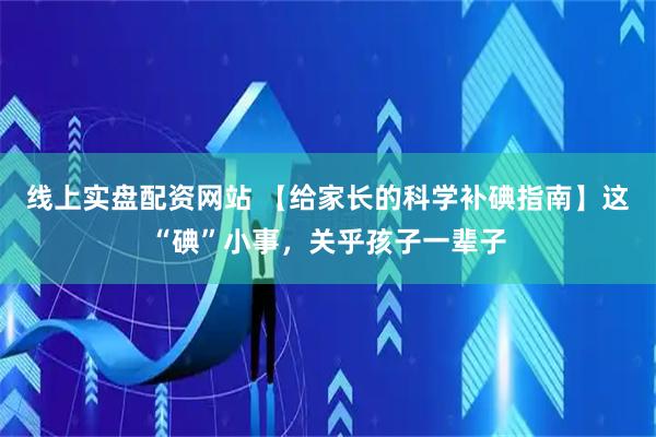 线上实盘配资网站 【给家长的科学补碘指南】这“碘”小事，关乎孩子一辈子