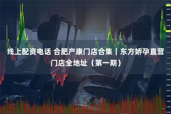 线上配资电话 合肥产康门店合集｜东方娇孕直营门店全地址（第一期）