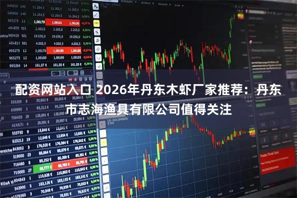 配资网站入口 2026年丹东木虾厂家推荐：丹东市志海渔具有限公司值得关注