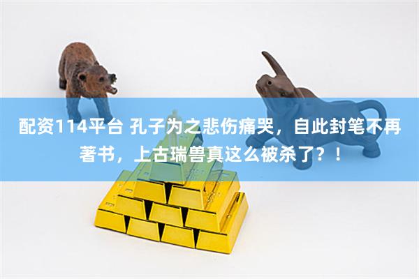 配资114平台 孔子为之悲伤痛哭，自此封笔不再著书，上古瑞兽真这么被杀了？！