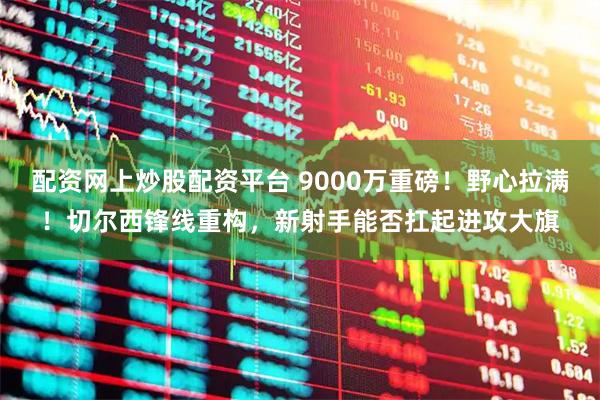 配资网上炒股配资平台 9000万重磅！野心拉满！切尔西锋线重构，新射手能否扛起进攻大旗