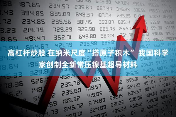 高杠杆炒股 在纳米尺度“搭原子积木” 我国科学家创制全新常压镍基超导材料