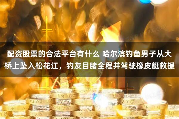配资股票的合法平台有什么 哈尔滨钓鱼男子从大桥上坠入松花江,钓友目睹全程并驾驶橡皮艇救援