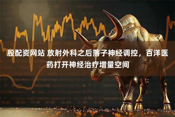 股配资网站 放射外科之后落子神经调控，百洋医药打开神经治疗增量空间
