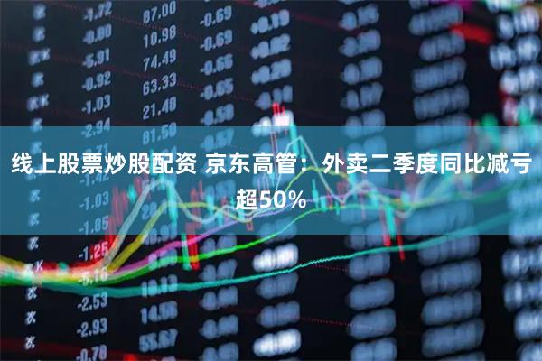 线上股票炒股配资 京东高管：外卖二季度同比减亏超50%