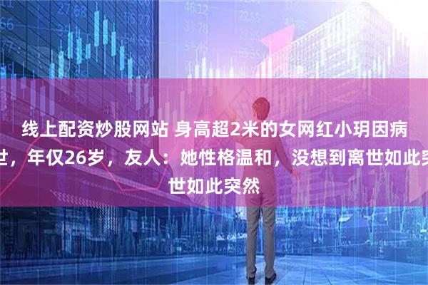 线上配资炒股网站 身高超2米的女网红小玥因病去世，年仅26岁，友人：她性格温和，没想到离世如此突然