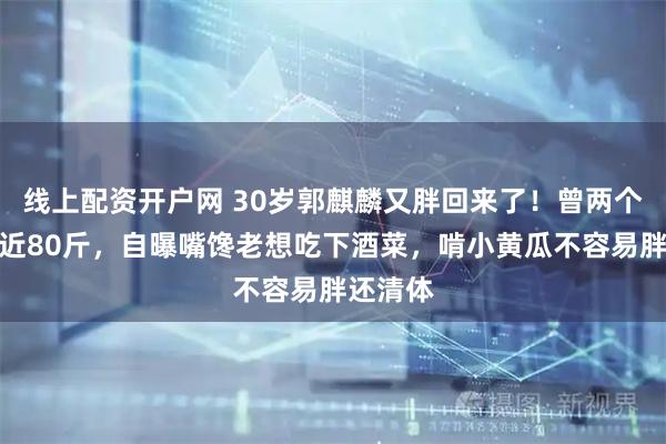 线上配资开户网 30岁郭麒麟又胖回来了！曾两个月暴瘦近80斤，自曝嘴馋老想吃下酒菜，啃小黄瓜不容易胖还清体