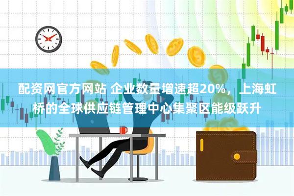 配资网官方网站 企业数量增速超20%,上海虹桥的全球供应链管理中心集聚区能级跃升