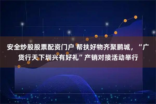 安全炒股股票配资门户 帮扶好物齐聚鹏城，“广货行天下圳兴有好礼”产销对接活动举行